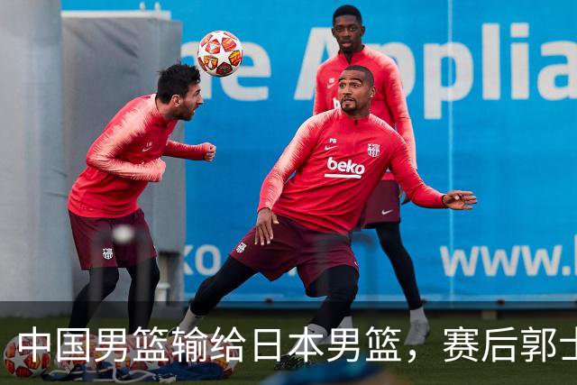 中国男篮输给日本男篮，赛后郭士强说：“这个夏天我们整个中国男篮都非常努力”